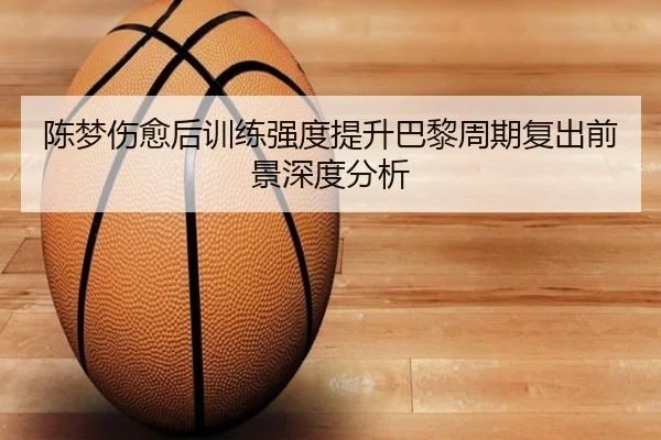 陈梦伤愈后训练强度提升巴黎周期复出前景深度分析